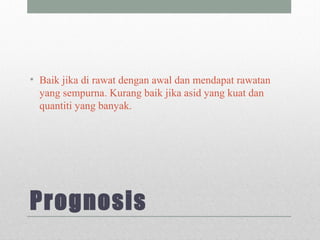 Prognosis
• Baik jika di rawat dengan awal dan mendapat rawatan
yang sempurna. Kurang baik jika asid yang kuat dan
quantiti yang banyak.
 
