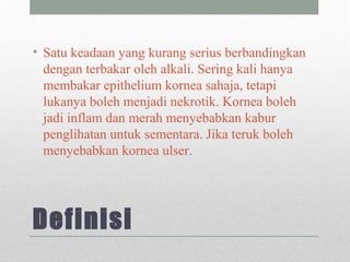 Definisi
• Satu keadaan yang kurang serius berbandingkan
dengan terbakar oleh alkali. Sering kali hanya
membakar epithelium kornea sahaja, tetapi
lukanya boleh menjadi nekrotik. Kornea boleh
jadi inflam dan merah menyebabkan kabur
penglihatan untuk sementara. Jika teruk boleh
menyebabkan kornea ulser.
 