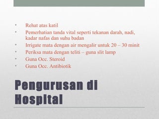 Pengurusan di
Hospital
• Rehat atas katil
• Pemerhatian tanda vital seperti tekanan darah, nadi,
kadar nafas dan suhu badan
• Irrigate mata dengan air mengalir untuk 20 – 30 minit
• Periksa mata dengan teliti – guna slit lamp
• Guna Occ. Steroid
• Guna Occ. Antibiotik
 
