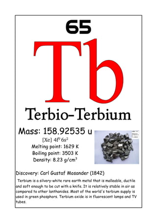 65
Terbio-Terbium
Mass: 158.92535 u
[Xe] 4f9 
6s2
Melting point: 1629 K
Boiling point: 3503 K
Density: 8.23 g/cm3
Discovery: Carl Gustaf Mosander (1842)
Terbium is a silvery-white rare earth metal that is malleable, ductile
and soft enough to be cut with a knife. It is relatively stable in air as
compared to other lanthanides. Most of the world's terbium supply is
used in green phosphors. Terbium oxide is in fluorescent lamps and TV
tubes.
 