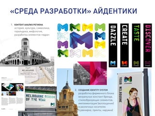 «СРЕДА РАЗРАБОТКИ» АЙДЕНТИКИ
1. КОНТЕНТ АНАЛИЗ РЕГИОНА
история, культура, символика,
геральдика, мифология,
разработка элементов «ядра»
Melbourne
Designing a flexible and
future-focused image
01 02
Above
Melbourne’s identity system is flexible and
future-focused.
01
The new brand celebrates Melbourne’s
creativity, culture, sustainability, and tourism.
02
The “M” provides a surface for endless visual
expression.
Background
Melbourne is a dynamic, progressive city,
internationally recognized for its diversity,
innovation, sustainability, and livability. The City
of Melbourne Council supports the city’s world-
class offerings, represents it nationally and
internationally, and ensures it remains a
preeminent Australian center for culture, arts,
dining, entertainment, education, and shopping.
Since implementing its previous identity 15
years ago, Melbourne has experienced
significant change. As a result, the Council had
accumulated a range of isolated logos for
various services, which had become increasingly
difficult and costly to manage. The fragmentation
of Melbourne’s identity meant equity was driven
away from the core brand, and the Council
realized that it needed a long-term solution.
Challenge
The City of Melbourne Council asked Landor to
develop a cohesive brand strategy and new
identity system. The challenge was to reflect
Melbourne’s cool sophistication on the world
stage, capture the passion of its people, and
provide the city with a unified, flexible, and
future-focused image. The new identity needed
to overcome political complexities, improve the
cost-effectiveness of managing the brand, and
unite the disparate range of entities (including
the Council, the city of Melbourne’s destination
brand, and an ever-growing portfolio of different
initiatives, programs, services, events, and
activities).
Solution
We built the branding program based on the
results of a thorough audit of Melbourne’s
various identities and its long-term sustainability
and strategic plans. The audit assessed public
opinion and interviewed stakeholders who
included local government officials, business
owners, and community representatives. At the
heart of the new design, the bold “M” presents a
full expression of the identity system—
immediately recognizable and as multifaceted as
the city itself: creative, cultural, sustainable. A
celebration of diversity and personal
interpretation that is both future-proof and
iconic.
© 2010 Landor Associates
2. СОЗДАНИЕ IDENTITY SYSTEM
разработка фирменного блока
визуальных констант бренда,
стилеобразующих элементов,
имплементация (воплощение)
в различных носителях
(сувенирка, принты, наружка)
 