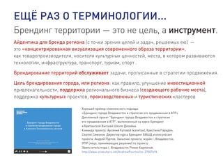 ЕЩЁ РАЗ О ТЕРМИНОЛОГИИ...
Брендинг территории — это не цель, а инструмент.
Айдентика для бренда региона (с точки зрения целей и задач, решаемых ею) —
это «концентрированная визуализация современного образа территории»,
как товаропроизводителя, носителя культурных ценностей, места, в котором развиваются
технологии, инфраструктура, транспорт, туризм, спорт .
Брендирование территорий обслуживает задачи, прописанные в стратегии продвижения.
Цель брендирования города, или региона: как правило, улучшение инвестиционной
привлекательности, поддержка регионального бизнеса (создающего рабочие места),
поддержка культурных проектов, производственных и туристических кластеров
Хороший пример комплексного подхода:
«Брендинг города Владивосток и стратегия его продвижения в АТР»
Дипломный проект "Брендинг города Владивосток и стратегия
его продвижения в АТР", выполненный на курсе Брендинг
в Британской Высшей Школе Дизайна.
Команда проекта: Арсений Кутовой (капитан), Кристина Парадян,
Сергей Симонов. Директор курса Брендинг БВШД и консультант
проекта: Андрей Пуртов. Заказчик проекта: мэрия г. Владивосток.
ЛПР (лицо, принимающее решение) по проекту:
Заместитель мэра г. Владивосток Роман Карманов.
http://www.slideshare.net/AndrewPourtov/ss-27507696
 