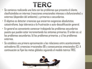 • Se comienza realizando una lista con los problemas que presenta el cliente,
clasificándolos en internos (reacciones emocionales intensas o disfuncionales) y
externos (dependen del ambiente), y primarios o secundarios.
• El objetivo es detectar creencias que encierren exigencias absolutistas,
catastrofismo, baja tolerancia a la frustración o auto-descalificación general.
• En general es conveniente comenzar trabajando los problemas secundarios
puesto que pueden estar incrementando los síntomas primarios. El orden es: a)
los problemas secundarios, b) los problemas primarios, y c) los problemas
externos.
• Se establece una primera aproximación a las relaciones entre acontecimiento
activadores (A), creencias irracionales (B) y consecuencias emocionales (C). A
continuación se fijan las metas globales siguiendo el modelo teórico TREC.
 