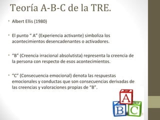Teoría A-B-C de la TRE.
• Albert Ellis (1980)
• El punto “ A” (Experiencia activante) simboliza los
acontecimientos desencadenantes o activadores.
• “B” (Creencia irracional absolutista) representa la creencia de
la persona con respecto de esos acontecimientos.
• “C” (Consecuencia emocional) denota las respuestas
emocionales y conductas que son consecuencias derivadas de
las creencias y valoraciones propias de “B”.
 