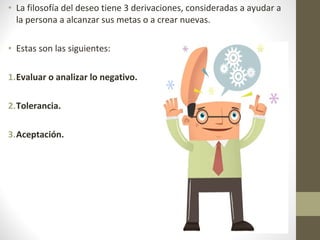 • La filosofía del deseo tiene 3 derivaciones, consideradas a ayudar a
la persona a alcanzar sus metas o a crear nuevas.
• Estas son las siguientes:
1.Evaluar o analizar lo negativo.
2.Tolerancia.
3.Aceptación.
 