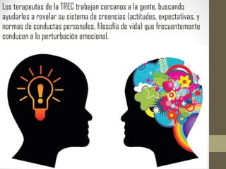 Los terapeutas de la TREC trabajan cercanos a la gente, buscando
ayudarles a revelar su sistema de creencias (actitudes, expectativas, y
normas de conductas personales, filosofia de vida) que frecuentemente
conducen a la perturbación emocional.
 