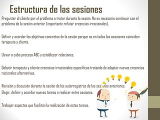 Estructura de las sesiones
Preguntar al cliente por el problema a tratar durante la sesión. No es necesario continuar con el
problema de la sesión anterior (importante refutar creencias irracionales).
Definir y acordar los objetivos concretos de la sesión porque no en todas las ocasiones coinciden
terapeuta y cliente.
Llevar a cabo proceso ABC y establecer relaciones.
Debatir terapeuta y cliente creencias irracionales específicas tratando de adoptar nuevas creencias
racionales alternativas.
Revisión y discusión durante la sesión de los autorregistros de las sesiones anteriores.
Elegir, definir y acordar nuevas tareas a realizar entre sesiones.
Trabajar aspectos que facilitan la realización de estas tareas.
 