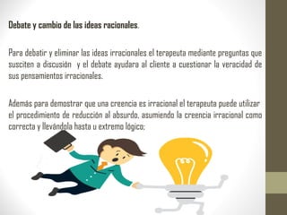Debate y cambio de las ideas racionales.
Para debatir y eliminar las ideas irracionales el terapeuta mediante preguntas que
susciten a discusión y el debate ayudara al cliente a cuestionar la veracidad de
sus pensamientos irracionales.
Además para demostrar que una creencia es irracional el terapeuta puede utilizar
el procedimiento de reducción al absurdo, asumiendo la creencia irracional como
correcta y llevándola hasta u extremo lógico;
 
