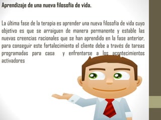 Aprendizaje de una nueva filosofía de vida.
La última fase de la terapia es aprender una nueva filosofía de vida cuyo
objetivo es que se arraiguen de manera permanente y estable las
nuevas creencias racionales que se han aprendido en la fase anterior,
para conseguir este fortalecimiento el cliente debe a través de tareas
programadas para casa y enfrentarse a los acontecimientos
activadores
 
