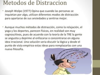 Metodos de Distraccion
• Joseph Wolpe (1977) Opina que cuando las personas se
inquietan por algo, utilizan diferentes modos de distracción
para apartarse de sus ansiedades y sentirse mejor.
• Aunque muchos métodos de distracción, como la relajación, el
yoga y los deportes, parecen físicos, en realidad son muy
cognoscitivos, pues de acuerdo con la teoría de la TRE la gente
se angustia y deprime al enfocarse o concentrarse en alguna
idea irracional. Una solución seria discutir la lógica y desde el
punto de vista empírico estas ideas para remplazarlas con una
nueva filosofía.
 