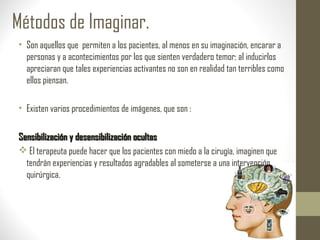 Métodos de Imaginar.
• Son aquellos que permiten a los pacientes, al menos en su imaginación, encarar a
personas y a acontecimientos por los que sienten verdadero temor; al inducirlos
apreciaran que tales experiencias activantes no son en realidad tan terribles como
ellos piensan.
• Existen varios procedimientos de imágenes, que son :
Sensibilización y desensibilización ocultasSensibilización y desensibilización ocultas
 El terapeuta puede hacer que los pacientes con miedo a la cirugía, imaginen que
tendrán experiencias y resultados agradables al someterse a una intervención
quirúrgica.
 
