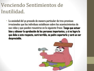 Venciendo Sentimientos de
Inutilidad.
• La ansiedad del yo procede de manera particular de tres premisas
irracionales que los individuos establecen sobre los acontecimientos de
sus vidas y que pueden resumirse en la siguiente frase: Tengo que actuarTengo que actuar
bien y obtener la aprobación de las personas importantes, y si no logro lobien y obtener la aprobación de las personas importantes, y si no logro lo
que debo a este respecto, será terrible, no podre soportarlo y seré un serque debo a este respecto, será terrible, no podre soportarlo y seré un ser
despreciable.despreciable.
 
