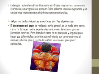 • La terapia racional emotiva utiliza palabras y frases muy fuertes, sumamente
expresivas e impregnadas de emoción. Tales palabras tienen un significado y un
sentido mas intenso que sus sinónimos menos emocionales.
 Algunas de las técnicas emotivas son las siguientes:
• El desempeño del pape: es realizado, por lo general, de un modo abre activo,
con el fin de hacer revivir experiencias emocionales tempranas para su
liberación catártica. Para descubrir cosas en las personas, y segundo para
hacer que utilicen tales sentimientos en el intento por comprenderse a si
mismas y abrirse paso a través de su ideas irracionales para poder
cambiarlas.
 