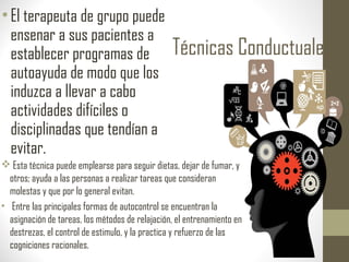 Técnicas Conductuales
•El terapeuta de grupo puede
ensenar a sus pacientes a
establecer programas de
autoayuda de modo que los
induzca a llevar a cabo
actividades difíciles o
disciplinadas que tendían a
evitar.
 Esta técnica puede emplearse para seguir dietas, dejar de fumar, y
otros; ayuda a las personas a realizar tareas que consideran
molestas y que por lo general evitan.
• Entre las principales formas de autocontrol se encuentran la
asignación de tareas, los métodos de relajación, el entrenamiento en
destrezas, el control de estimulo, y la practica y refuerzo de las
cogniciones racionales.
 