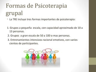 Formas de Psicoterapia
grupal
• La TRE incluye tres formas importantes de psicoterapia:
1. Grupos a pequeña escala, con capacidad aproximada de 10 a
13 personas.
2. Grupos a gran escala de 50 a 100 o mas personas.
3. Entrenamientos intensivos racional emotivos, con varios
cientos de participantes.
 