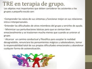TRE en terapia de grupo.
Los objetos mas importantes que deben considerar los asistentes a los
grupos a pequeña escala son:
•Comprender las raíces de sus síntomas y funcionar mejor en sus relaciones
intra e interpersonales.
•Entender las dificultades de otros miembros del grupo y servirles de ayuda.
• Minimizar sus perturbaciones básicas para que se sientan bien
emocionalmente y se trastornen mucho menos que cuando se unieron al
grupo.
• Alcanzar un camino conductual y filosófico para aceptar la realidad
desagradable, renunciara los pensamientos mágicos y saboteadores, tomar
la responsabilidad total de sus propias dificultades emocionales y abandonar
cualquier forma de autoevaluación.
 
