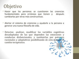 Objetivo
• Hacer que las personas se cuestionen las creencias
fundamentales pero erróneas que tienen y después
cambiarlas por otras más constructivas.
• Alertar el sistema de creencias y ayudarle a la persona a
generar una nueva filosofía de vida.
• Detectar, analizar, modificar las variables cognitivas
desadaptadas de las que dependen las emociones y
conductas disfuncionales, y sustituirlas por patrones
racionales y adaptativos posibilitando de esta manera el
cambio terapéutico.
 