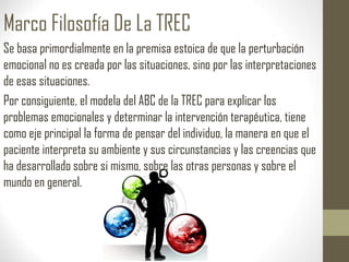 Marco Filosofía De La TREC
Se basa primordialmente en la premisa estoica de que la perturbación
emocional no es creada por las situaciones, sino por las interpretaciones
de esas situaciones.
Por consiguiente, el modela del ABC de la TREC para explicar los
problemas emocionales y determinar la intervención terapéutica, tiene
como eje principal la forma de pensar del individuo, la manera en que el
paciente interpreta su ambiente y sus circunstancias y las creencias que
ha desarrollado sobre si mismo, sobre las otras personas y sobre el
mundo en general.
 