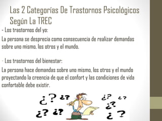 Las 2 Categorías De Trastornos Psicológicos
Según La TREC
- Los trastornos del yo:
La persona se desprecia como consecuencia de realizar demandas
sobre uno mismo, los otros y el mundo.
- Los trastornos del bienestar:
La persona hace demandas sobre uno mismo, los otros y el mundo
proyectando la creencia de que el confort y las condiciones de vida
confortable debe existir.
 