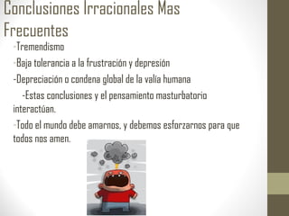 Conclusiones Irracionales Mas
Frecuentes
-Tremendismo
-Baja tolerancia a la frustración y depresión
-Depreciación o condena global de la valía humana
-Estas conclusiones y el pensamiento masturbatorio
interactúan.
-Todo el mundo debe amarnos, y debemos esforzarnos para que
todos nos amen.
 