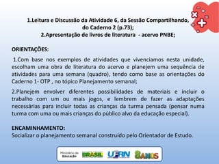 1.Leitura e Discussão da Atividade 6, da Sessão Compartilhando,
do Caderno 2 (p.73);
2.Apresentação de livros de literatura - acervo PNBE;
ORIENTAÇÕES:
1.Com base nos exemplos de atividades que vivenciamos nesta unidade,
escolham uma obra de literatura do acervo e planejem uma sequência de
atividades para uma semana (quadro), tendo como base as orientações do
Caderno 1- OTP , no tópico Planejamento semanal;
2.Planejem envolver diferentes possibilidades de materiais e incluir o
trabalho com um ou mais jogos, e lembrem de fazer as adaptações
necessárias para incluir todas as crianças da turma pensada (pensar numa
turma com uma ou mais crianças do público alvo da educação especial).
ENCAMINHAMENTO:
Socializar o planejamento semanal construído pelo Orientador de Estudo.
 