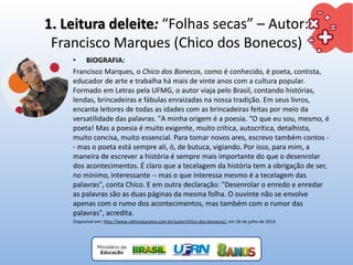 1. Leitura deleite: “Folhas secas” – Autor:
Francisco Marques (Chico dos Bonecos)
• BIOGRAFIA:
Francisco Marques, o Chico dos Bonecos, como é conhecido, é poeta, contista,
educador de arte e trabalha há mais de vinte anos com a cultura popular.
Formado em Letras pela UFMG, o autor viaja pelo Brasil, contando histórias,
lendas, brincadeiras e fábulas enraizadas na nossa tradição. Em seus livros,
encanta leitores de todas as idades com as brincadeiras feitas por meio da
versatilidade das palavras. "A minha origem é a poesia. “O que eu sou, mesmo, é
poeta! Mas a poesia é muito exigente, muito crítica, autocrítica, detalhista,
muito concisa, muito essencial. Para tomar novos ares, escrevo também contos -
- mas o poeta está sempre ali, ó, de butuca, vigiando. Por isso, para mim, a
maneira de escrever a história é sempre mais importante do que o desenrolar
dos acontecimentos. É claro que a tecelagem da história tem a obrigação de ser,
no mínimo, interessante -- mas o que interessa mesmo é a tecelagem das
palavras", conta Chico. E em outra declaração: "Desenrolar o enredo e enredar
as palavras são as duas páginas da mesma folha. O ouvinte não se envolve
apenas com o rumo dos acontecimentos, mas também com o rumor das
palavras", acredita.
Disponível em: http://www.editorasaraiva.com.br/autor/chico-dos-bonecos/, em 26 de julho de 2014.
 