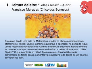 Eu estava dando uma aula de Matemática e todos os alunos acompanhavam
atentamente. Todos? Quase. Carolina equilibrava o apontador na ponta da régua,
Lucas recolhia as borrachas dos vizinhos e construía um prédio, Renata conferia
as canetas e os lápis do seu estojo vermelhíssimo e Hélder olhava para o pátio.
O pátio? O que acontecia no pátio? Após o recreio, dona Natália varria
calmamente as folhas secas e amontoava e guardava tudo dentro de um enorme
saco plástico azul.
1. Leitura deleite: “Folhas secas” – Autor:
Francisco Marques (Chico dos Bonecos)
 
