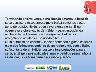 Terminando o varre-varre, dona Natália amarrou a boca do
saco plástico e estacionou aquele bafuá de folhas secas
perto do portão. Hélder observava atentamente. E eu
observava a observação de Hélder - sem descuidar da
minha aula de Matemática. De repente, Hélder foi
arregalando os olhos e franzindo a testa.
Qual o motivo do espanto? Hélder percebeu alguma coisa no
meio das folhas movendo-se desperadamente, com aflição,
sufoco, falta de ar. Hélder buscava interpretações para a
cena, analisava possibilidades, mas o perfil do passarinho já
se delineava na transparência azul do plástico.
 