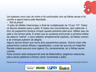 Um pássaro novo caiu do ninho e foi confundido com as folhas secas e foi
varrido e agora lutava pela liberdade.
- Ele tá preso!
O grito de Hélder interrompeu o final da multiplicação de 15 por 127. Todos
os alunos olharam para o pátio. E todos nós concordamos, sem palavras: o
bico do passarinho tentava romper aquela estranha pele azul. Hélder saiu da
sala e nós fomos atrás. E antes que eu pudesse pronunciar a primeira sílaba
da palavra "calma", o saco plástico simplesmente explodiu, as folhas voaram
e as crianças pularam de alegria.
Alguns alunos dizem que havia dois passarinhos presos. Outros viram três
passarinhos voando felizes e agradecidos. Lucas diz que era um beija-flor.
Renata insiste que era uma cigarra. Eu, sinceramente, só vi folhas secas
voando.
Para concluir esta inesquecível aula de Matemática, pegamos vassouras,
pás e sacos plásticos e fomos varrer novamente o pátio.
Disponível em: http://revistaescola.abril.com.br/fundamental-1/folhas-secas-634210.shtml, em 26 de julho de 2014.
 