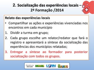 2. Socialização das experiências locais –
2ª Formação /2014
Relato das experiências locais
• Compartilhar as ações e experiências vivenciadas nos
encontros em cada município
1. Dividir a turma em grupo;
2. Cada grupo escolhe um relator/redator que fará o
registro e apresentará a síntese da socialização das
experiências dos municípios relatadas;
3. Entregar a síntese ao formador para posterior
socialização com todos os grupos.
 