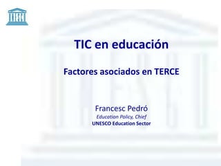 TIC en educación 
Factores asociados en TERCE 
Francesc Pedró 
Education Policy, Chief 
UNESCO Education Sector 
 