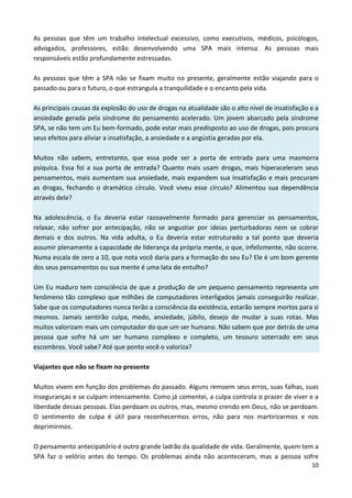 10
As pessoas que têm um trabalho intelectual excessivo, como executivos, médicos, psicólogos,
advogados, professores, estão desenvolvendo uma SPA mais intensa. As pessoas mais
responsáveis estão profundamente estressadas.
As pessoas que têm a SPA não se fixam muito no presente, geralmente estão viajando para o
passado ou para o futuro, o que estrangula a tranquilidade e o encanto pela vida.
As principais causas da explosão do uso de drogas na atualidade são o alto nível de insatisfação e a
ansiedade gerada pela síndrome do pensamento acelerado. Um jovem abarcado pela síndrome
SPA, se não tem um Eu bem-formado, pode estar mais predisposto ao uso de drogas, pois procura
seus efeitos para aliviar a insatisfação, a ansiedade e a angústia geradas por ela.
Muitos não sabem, entretanto, que essa pode ser a porta de entrada para uma masmorra
psíquica. Essa foi a sua porta de entrada? Quanto mais usam drogas, mais hiperaceleram seus
pensamentos, mais aumentam sua ansiedade, mais expandem sua insatisfação e mais procuram
as drogas, fechando o dramático círculo. Você viveu esse círculo? Alimentou sua dependência
através dele?
Na adolescência, o Eu deveria estar razoavelmente formado para gerenciar os pensamentos,
relaxar, não sofrer por antecipação, não se angustiar por ideias perturbadoras nem se cobrar
demais e dos outros. Na vida adulta, o Eu deveria estar estruturado a tal ponto que deveria
assumir plenamente a capacidade de liderança da própria mente, o que, infelizmente, não ocorre.
Numa escala de zero a 10, que nota você daria para a formação do seu Eu? Ele é um bom gerente
dos seus pensamentos ou sua mente é uma lata de entulho?
Um Eu maduro tem consciência de que a produção de um pequeno pensamento representa um
fenômeno tão complexo que milhões de computadores interligados jamais conseguirão realizar.
Sabe que os computadores nunca terão a consciência da existência, estarão sempre mortos para si
mesmos. Jamais sentirão culpa, medo, ansiedade, júbilo, desejo de mudar a suas rotas. Mas
muitos valorizam mais um computador do que um ser humano. Não sabem que por detrás de uma
pessoa que sofre há um ser humano complexo e completo, um tesouro soterrado em seus
escombros. Você sabe? Até que ponto você o valoriza?
Viajantes que não se fixam no presente
Muitos vivem em função dos problemas do passado. Alguns remoem seus erros, suas falhas, suas
inseguranças e se culpam intensamente. Como já comentei, a culpa controla o prazer de viver e a
liberdade dessas pessoas. Elas perdoam os outros, mas, mesmo crendo em Deus, não se perdoam.
O sentimento de culpa é útil para reconhecermos erros, não para nos martirizarmos e nos
deprimirmos.
O pensamento antecipatório é outro grande ladrão da qualidade de vida. Geralmente, quem tem a
SPA faz o velório antes do tempo. Os problemas ainda não aconteceram, mas a pessoa sofre
 