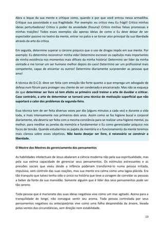 13
Abra o leque da sua mente e critique como, quando e por que você entrou nessa armadilha.
Critique sua passividade e sua fragilidade. Por exemplo: eu critico meu Eu frágil! Critico minhas
ideias perturbadoras! Critico o poder da ansiedade (fissura)! Critico minhas falsas promessas e
minhas traições! Todos esses exemplos são apenas ideias de como o Eu deve deixar de ser
espectador passivo no teatro da mente, entrar no palco e se tornar ator principal da sua liberdade
através da arte da crítica.
Em seguida, determine superar o cárcere psíquico que o uso de drogas impôs em sua mente. Por
exemplo: Eu determino reconstruir minha vida! Determino escrever os capítulos mais importantes
de minha existência nos momentos mais difíceis da minha história! Determino ser líder da minha
vontade e me tornar um ser humano melhor depois do caos! Determino ser um profissional mais
competente, capaz de encantar os outros! Determino diariamente surpreender as pessoas que
amo!
A técnica do D.C.D. deve ser feita com emoção tão forte quanto a que emprega um advogado de
defesa num fórum para proteger seu cliente de ser condenado e encarcerado. Mas não se esqueça
de que determinar ser livre só tem efeito se primeiro você treinar a arte de duvidar e criticar.
Caso contrário, a arte de determinar se tornará uma técnica de motivação superficial que não
suportará o calor dos problemas da segunda-feira.
Essa técnica tem de ser feita diversas vezes por dia (alguns minutos a cada vez) e durante a vida
toda, e mais intensamente nos primeiros dois anos. Assim como se faz higiene bucal e corporal
diariamente, ela deveria ser feita com a mesma constância para se realizar uma higiene mental, ou
melhor, para reeditar as janelas da memória e fundamentar o Eu como gerenciador psíquico nos
focos de tensão. Quando estudarmos os papéis da memória e o funcionamento da mente teremos
mais clareza sobre esses objetivos. Não basta desejar ser livre, é necessário se construir a
liberdade.
O Mestre dos Mestres do gerenciamento dos pensamentos
As habilidades intelectuais de Jesus abalaram a ciência moderna não pela sua espiritualidade, mas
pela sua exímia capacidade de gerenciar seus pensamentos. Os estímulos estressantes e as
pressões sociais que viveu desde a infância poderiam transformá-lo numa pessoa irritada,
impulsiva, sem controle das suas reações, mas sua mente era calma como uma lagoa plácida. Era
tão tranquilo que talvez tenha sido o único na história que teve a coragem de convidar as pessoas
a beber da fonte da sua mansidão. Somente alguém que é líder dos seus pensamentos pode ser
tão sereno.
Toda pessoa que é marionete das suas ideias negativas vive como um mar agitado. Acena para a
tranquilidade de longe, não consegue sentir seu aroma. Toda pessoa controlada por seus
pensamentos negativos ou antecipatórios vive como uma folha desprendida da árvore, levada
pelos ventos das circunstâncias, sem direção nem estabilidade.
 