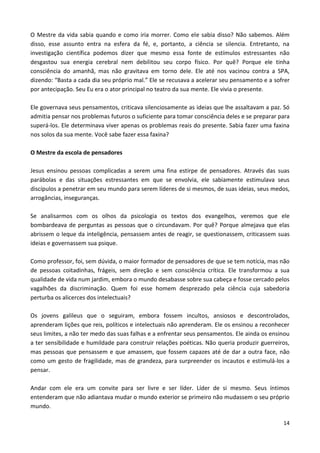 14
O Mestre da vida sabia quando e como iria morrer. Como ele sabia disso? Não sabemos. Além
disso, esse assunto entra na esfera da fé, e, portanto, a ciência se silencia. Entretanto, na
investigação científica podemos dizer que mesmo essa fonte de estímulos estressantes não
desgastou sua energia cerebral nem debilitou seu corpo físico. Por quê? Porque ele tinha
consciência do amanhã, mas não gravitava em torno dele. Ele até nos vacinou contra a SPA,
dizendo: “Basta a cada dia seu próprio mal.” Ele se recusava a acelerar seu pensamento e a sofrer
por antecipação. Seu Eu era o ator principal no teatro da sua mente. Ele vivia o presente.
Ele governava seus pensamentos, criticava silenciosamente as ideias que lhe assaltavam a paz. Só
admitia pensar nos problemas futuros o suficiente para tomar consciência deles e se preparar para
superá-los. Ele determinava viver apenas os problemas reais do presente. Sabia fazer uma faxina
nos solos da sua mente. Você sabe fazer essa faxina?
O Mestre da escola de pensadores
Jesus ensinou pessoas complicadas a serem uma fina estirpe de pensadores. Através das suas
parábolas e das situações estressantes em que se envolvia, ele sabiamente estimulava seus
discípulos a penetrar em seu mundo para serem líderes de si mesmos, de suas ideias, seus medos,
arrogâncias, inseguranças.
Se analisarmos com os olhos da psicologia os textos dos evangelhos, veremos que ele
bombardeava de perguntas as pessoas que o circundavam. Por quê? Porque almejava que elas
abrissem o leque da inteligência, pensassem antes de reagir, se questionassem, criticassem suas
ideias e governassem sua psique.
Como professor, foi, sem dúvida, o maior formador de pensadores de que se tem notícia, mas não
de pessoas coitadinhas, frágeis, sem direção e sem consciência crítica. Ele transformou a sua
qualidade de vida num jardim, embora o mundo desabasse sobre sua cabeça e fosse cercado pelos
vagalhões da discriminação. Quem foi esse homem desprezado pela ciência cuja sabedoria
perturba os alicerces dos intelectuais?
Os jovens galileus que o seguiram, embora fossem incultos, ansiosos e descontrolados,
aprenderam lições que reis, políticos e intelectuais não aprenderam. Ele os ensinou a reconhecer
seus limites, a não ter medo das suas falhas e a enfrentar seus pensamentos. Ele ainda os ensinou
a ter sensibilidade e humildade para construir relações poéticas. Não queria produzir guerreiros,
mas pessoas que pensassem e que amassem, que fossem capazes até de dar a outra face, não
como um gesto de fragilidade, mas de grandeza, para surpreender os incautos e estimulá-los a
pensar.
Andar com ele era um convite para ser livre e ser líder. Líder de si mesmo. Seus íntimos
entenderam que não adiantava mudar o mundo exterior se primeiro não mudassem o seu próprio
mundo.
 