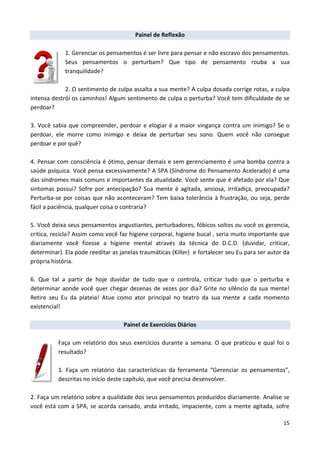 15
Painel de Reflexão
1. Gerenciar os pensamentos é ser livre para pensar e não escravo dos pensamentos.
Seus pensamentos o perturbam? Que tipo de pensamento rouba a sua
tranquilidade?
2. O sentimento de culpa assalta a sua mente? A culpa dosada corrige rotas, a culpa
intensa destrói os caminhos! Algum sentimento de culpa o perturba? Você tem dificuldade de se
perdoar?
3. Você sabia que compreender, perdoar e elogiar é a maior vingança contra um inimigo? Se o
perdoar, ele morre como inimigo e deixa de perturbar seu sono. Quem você não consegue
perdoar e por quê?
4. Pensar com consciência é ótimo, pensar demais e sem gerenciamento é uma bomba contra a
saúde psíquica. Você pensa excessivamente? A SPA (Síndrome do Pensamento Acelerado) é uma
das síndromes mais comuns e importantes da atualidade. Você sente que é afetado por ela? Que
sintomas possui? Sofre por antecipação? Sua mente é agitada, ansiosa, irritadiça, preocupada?
Perturba-se por coisas que não aconteceram? Tem baixa tolerância à frustração, ou seja, perde
fácil a paciência, qualquer coisa o contraria?
5. Você deixa seus pensamentos angustiantes, perturbadores, fóbicos soltos ou você os gerencia,
critica, recicla? Assim como você faz higiene corporal, higiene bucal , seria muito importante que
diariamente você fizesse a higiene mental através da técnica do D.C.D. (duvidar, criticar,
determinar). Ela pode reeditar as janelas traumáticas (Killer) e fortalecer seu Eu para ser autor da
própria história.
6. Que tal a partir de hoje duvidar de tudo que o controla, criticar tudo que o perturba e
determinar aonde você quer chegar dezenas de vezes por dia? Grite no silêncio da sua mente!
Retire seu Eu da plateia! Atue como ator principal no teatro da sua mente a cada momento
existencial!
Painel de Exercícios Diários
Faça um relatório dos seus exercícios durante a semana. O que praticou e qual foi o
resultado?
1. Faça um relatório das características da ferramenta “Gerenciar os pensamentos”,
descritas no início deste capítulo, que você precisa desenvolver.
2. Faça um relatório sobre a qualidade dos seus pensamentos produzidos diariamente. Analise se
você está com a SPA, se acorda cansado, anda irritado, impaciente, com a mente agitada, sofre
 
