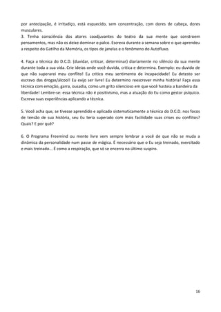 16
por antecipação, é irritadiço, está esquecido, sem concentração, com dores de cabeça, dores
musculares.
3. Tenha consciência dos atores coadjuvantes do teatro da sua mente que constroem
pensamentos, mas não os deixe dominar o palco. Escreva durante a semana sobre o que aprendeu
a respeito do Gatilho da Memória, os tipos de janelas e o fenômeno do Autofluxo.
4. Faça a técnica do D.C.D. (duvidar, criticar, determinar) diariamente no silêncio da sua mente
durante toda a sua vida. Crie ideias onde você duvida, critica e determina. Exemplo: eu duvido de
que não superarei meu conflito! Eu critico meu sentimento de incapacidade! Eu detesto ser
escravo das drogas/álcool! Eu exijo ser livre! Eu determino reescrever minha história! Faça essa
técnica com emoção, garra, ousadia, como um grito silencioso em que você hasteia a bandeira da
liberdade! Lembre-se: essa técnica não é positivismo, mas a atuação do Eu como gestor psíquico.
Escreva suas experiências aplicando a técnica.
5. Você acha que, se tivesse aprendido e aplicado sistematicamente a técnica do D.C.D. nos focos
de tensão de sua história, seu Eu teria superado com mais facilidade suas crises ou conflitos?
Quais? E por quê?
6. O Programa Freemind ou mente livre vem sempre lembrar a você de que não se muda a
dinâmica da personalidade num passe de mágica. É necessário que o Eu seja treinado, exercitado
e mais treinado... É como a respiração, que só se encerra no último suspiro.
 