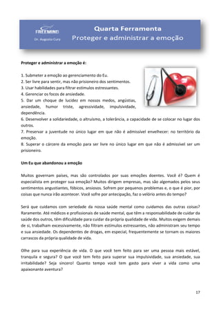 17
Proteger e administrar a emoção é:
1. Submeter a emoção ao gerenciamento do Eu.
2. Ser livre para sentir, mas não prisioneiro dos sentimentos.
3. Usar habilidades para filtrar estímulos estressantes.
4. Gerenciar os focos de ansiedade.
5. Dar um choque de lucidez em nossos medos, angústias,
ansiedade, humor triste, agressividade, impulsividade,
dependência.
6. Desenvolver a solidariedade, o altruísmo, a tolerância, a capacidade de se colocar no lugar dos
outros.
7. Preservar a juventude no único lugar em que não é admissível envelhecer: no território da
emoção.
8. Superar o cárcere da emoção para ser livre no único lugar em que não é admissível ser um
prisioneiro.
Um Eu que abandonou a emoção
Muitos governam países, mas são controlados por suas emoções doentes. Você é? Quem é
especialista em proteger sua emoção? Muitos dirigem empresas, mas são algemados pelos seus
sentimentos angustiantes, fóbicos, ansiosos. Sofrem por pequenos problemas e, o que é pior, por
coisas que nunca irão acontecer. Você sofre por antecipação, faz o velório antes do tempo?
Será que cuidamos com seriedade da nossa saúde mental como cuidamos das outras coisas?
Raramente. Até médicos e profissionais de saúde mental, que têm a responsabilidade de cuidar da
saúde dos outros, têm dificuldade para cuidar da própria qualidade de vida. Muitos exigem demais
de si, trabalham excessivamente, não filtram estímulos estressantes, não administram seu tempo
e sua ansiedade. Os dependentes de drogas, em especial, frequentemente se tornam os maiores
carrascos da própria qualidade de vida.
Olhe para sua experiência de vida. O que você tem feito para ser uma pessoa mais estável,
tranquila e segura? O que você tem feito para superar sua impulsividade, sua ansiedade, sua
irritabilidade? Seja sincero! Quanto tempo você tem gasto para viver a vida como uma
apaixonante aventura?
 