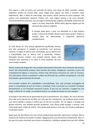 18
Para alguns, a vida se tornou um mercado de rotina, uma fonte de tédio: acordam, andam,
trabalham sempre do mesmo jeito. Usam drogas para superar seu tédio e vivenciar novas
experiências. Não, o efeito de uma droga, seja cocaína, álcool, heroína ou outra qualquer, não
produz uma apaixonante aventura. Produz, sim, uma viagem intensa e de curta duração,
momentaneamente prazerosa, mas que logo é substituída por angústia, ansiedade, sentimento de
culpa e, às vezes, depressão. Reflita sobre algumas viagens que lhe
causaram dor, pânico e angústia.
A emoção pode gerar a mais rica liberdade ou a mais drástica
prisão: o cárcere da emoção. Muitos vivem nesse cárcere. Embora a
emoção deva ser administrada, é impossível dominá-la
completamente.
Se você deseja ser uma pessoa rigidamente equilibrada, desista,
pois não conseguirá. A emoção se transforma num processo
contínuo. A alegria se alterna com a ansiedade, que se alterna com
a tranquilidade, que se alterna com a apreensão. Todavia,
flutuações bruscas revelam uma emoção doente. Quem está
tranquilo num momento e no outro se torna explosivo não tem
uma emoção saudável.
Muitos usuários de drogas têm uma emoção doentiamente flutuante. Num momento são serenos,
noutro são intensamente ansiosos. Num período são lúcidos, inteligentes, coerentes, noutro são
completamente ilógicos e irracionais. Embora haja alternância emocional em cada ser humano,
uma alternância intensa e paradoxal é reflexo da dimensão dos conflitos intrapsíquicos e da falta
de proteção e gerenciamento da emoção.
Uma emoção saudável tem estabilidade e previsibilidade. Tem mais períodos prolongados de
prazer e tranquilidade do que de tristeza e ansiedade. Você é previsível ou é instável? Considere
honestamente se sua flutuação emocional é grave. O que tira seu controle: a imagem de uma
droga, a oferta de um amigo, um ambiente festivo, um estado de tristeza ou uma rejeição?
A emoção é mais difícil de ser governada do que os pensamentos. Ela é ilógica. Por isso é tão bela.
Uma mãe nunca desiste de um filho, por mais que ele a decepcione. Um professor pode investir
num aluno rebelde e relapso e sonhar que um dia ele vai brilhar. Por ser ilógica, a emoção traz
ganhos enormes, mas também grandes problemas. Uma ofensa pode estragar a semana. Uma
crítica pode gerar noites de insônia. Uma perda pode destruir uma vida. Um fracasso pode gerar
um grande trauma.
Quem quer ver dias felizes e ter uma mente saudável deve aprender a gerenciar a emoção. Mas as
centenas de milhares de escolas mundiais negligenciaram essa ferramenta fundamental. Não é à
toa que há muitos miseráveis que moram em palácios e indivíduos paupérrimos que têm milhões
 