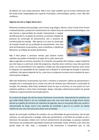 19
de dólares em suas contas bancárias. Não é sem razão também que há muitos intelectuais que
têm baixo limiar (capacidade) para suportar frustrações, contrariedades, perdas, crises. Não têm
resiliência.
Gigantes fora de si, frágeis dentro de si
Brilhantes estudiosos da psicologia, como Freud, Jung, Rogers, Skinner, Victor Frankl, Erich Fromm
e Howard Gardner, produziram conhecimento em nobres áreas do conhecimento psicológico, mas
não tiveram a oportunidade de estudar intensamente o resgate
da liderança do Eu, os papéis da memória, as estreitas relações do
processo de construção de pensamentos com o processo de
transformação da emoção. Não apenas o Eu atua na construção
da emoção através da sua produção de pensamentos, mas uma
série de fenômenos inconscientes, como o Autofluxo, o Gatilho da
Memória e as milhões de Janelas da Memória.
Não é fácil pilotar a aeronave mental, pois existem muitos
copilotos que podem comandá-la no lugar do Eu, pelo menos por
alguns segundos ou minutos, levando o Eu a levantar voo quando não o deseja, a seguir trajetórias
que não traçou e a aterrissar onde não programou. Quantas vezes sentimos o que não queremos
sentir, ou nos perturbamos com angústias e medos que não programamos? Quantas vezes nosso
Eu bloqueia sua capacidade de dar resposta sem o desejar? A construção da emoção é, portanto,
multifocal, não apenas depende do Eu, o que torna o psiquismo humano mais complexo do que a
ciência jamais imaginou.
Além dos fenômenos inconscientes que leem a memória e produzem cadeias de pensamentos e
emoções sem a autorização do Eu, existe uma série de variáveis que influenciam a construção da
emoção. Por exemplo, Onde Estou (ambiente social em que se encontra, se num quarto ou num
ambiente público) e Como Estou (motivação, desejo, intenções subliminares) podem ter grande
influência no gerenciamento da emoção pelo Eu.
Os usuários de drogas são vítimas desses fenômenos inconscientes. Dependendo do ambiente em
que estão (Onde Estou) e da sua motivação para usar uma nova dose da droga (Como Estou),
detona-se o gatilho da memória em milésimos de segundo, abre-se uma janela Killer que contém a
representação da droga, ocorre uma explosão da ansiedade e gera-se no usuário um desejo
ardente de usar uma nova dose para aliviar essa ansiedade.
Apesar da construção multifocal da emoção e de sua dificuldade de gerenciamento, não há dois
senhores: ou você gerencia e protege, ainda que parcialmente, o território da emoção ou ele o
dominará. No passado, embora sem nenhum conhecimento de psicologia, as pessoas saudáveis
dominavam sua emoção pela capacidade intuitiva de contemplar o belo, enfrentar a dor, fazer das
perdas lições de vida. Hoje, a sociedade é tão estressante e competitiva que, se não
 