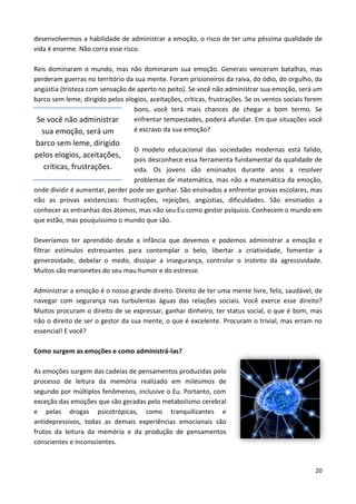 20
desenvolvermos a habilidade de administrar a emoção, o risco de ter uma péssima qualidade de
vida é enorme. Não corra esse risco.
Reis dominaram o mundo, mas não dominaram sua emoção. Generais venceram batalhas, mas
perderam guerras no território da sua mente. Foram prisioneiros da raiva, do ódio, do orgulho, da
angústia (tristeza com sensação de aperto no peito). Se você não administrar sua emoção, será um
barco sem leme, dirigido pelos elogios, aceitações, críticas, frustrações. Se os ventos sociais forem
bons, você terá mais chances de chegar a bom termo. Se
enfrentar tempestades, poderá afundar. Em que situações você
é escravo da sua emoção?
O modelo educacional das sociedades modernas está falido,
pois desconhece essa ferramenta fundamental da qualidade de
vida. Os jovens são ensinados durante anos a resolver
problemas de matemática, mas não a matemática da emoção,
onde dividir é aumentar, perder pode ser ganhar. São ensinados a enfrentar provas escolares, mas
não as provas existenciais: frustrações, rejeições, angústias, dificuldades. São ensinados a
conhecer as entranhas dos átomos, mas não seu Eu como gestor psíquico. Conhecem o mundo em
que estão, mas pouquíssimo o mundo que são.
Deveríamos ter aprendido desde a infância que devemos e podemos administrar a emoção e
filtrar estímulos estressantes para contemplar o belo, libertar a criatividade, fomentar a
generosidade, debelar o medo, dissipar a insegurança, controlar o instinto da agressividade.
Muitos são marionetes do seu mau humor e do estresse.
Administrar a emoção é o nosso grande direito. Direito de ter uma mente livre, feliz, saudável, de
navegar com segurança nas turbulentas águas das relações sociais. Você exerce esse direito?
Muitos procuram o direito de se expressar, ganhar dinheiro, ter status social, o que é bom, mas
não o direito de ser o gestor da sua mente, o que é excelente. Procuram o trivial, mas erram no
essencial! E você?
Como surgem as emoções e como administrá-las?
As emoções surgem das cadeias de pensamentos produzidas pelo
processo de leitura da memória realizado em milésimos de
segundo por múltiplos fenômenos, inclusive o Eu. Portanto, com
exceção das emoções que são geradas pelo metabolismo cerebral
e pelas drogas psicotrópicas, como tranquilizantes e
antidepressivos, todas as demais experiências emocionais são
frutos da leitura da memória e da produção de pensamentos
conscientes e inconscientes.
Se você não administrar
sua emoção, será um
barco sem leme, dirigido
pelos elogios, aceitações,
críticas, frustrações.
 