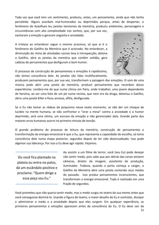 21
Toda vez que você tem um sentimento, produziu, antes, um pensamento, ainda que não tenha
percebido. Alguns acordam mal-humorados ou deprimidos porque, antes de despertar, o
fenômeno do Autofluxo leu janelas tensionais da memória, produziu ambientes, personagens e
circunstâncias com alta complexidade nos sonhos, que, por sua vez,
excitaram a emoção e geraram angústia e ansiedade.
A tristeza ao entardecer segue o mesmo processo, só que aí é o
fenômeno do Gatilho da Memória que é acionado. No entardecer, a
diminuição do ritmo de atividades sociais leva à introspecção, detona
o Gatilho, abre as janelas da memória que contêm solidão, gera
cadeias de pensamentos que desfiguram o bom humor.
O processo de construção de pensamentos e emoções é rapidíssimo,
não temos consciência dele. As janelas são lidas multifocalmente,
produzem pensamentos que, por sua vez, transformam a paisagem das emoções. O som de uma
música pode abrir uma janela da memória, produzir pensamentos que recordam doces
experiências. Lembro-me de que numa clínica em Paris, onde trabalhei, uma jovem dependente
de heroína, ao ver uma foto de um pó numa revista, que nem era da droga, detonou o Gatilho,
abriu uma janela Killer e ficou ansiosa, aflita, desfigurada.
Se o Eu não tomar as rédeas do psiquismo nesse exato momento, se não der um choque de
lucidez na mente humana, se não confrontar e “virar a mesa” contra a ansiedade e o humor
deprimido, será uma vítima, um escravo da emoção e não gerenciador dela. Grande parte dos
maiores erros humanos ocorre no primeiro minuto de tensão.
O grande problema do processo de leitura da memória, construção de pensamentos e
transformação da energia emocional é que o Eu, que representa a capacidade de escolha, só toma
consciência dele numa etapa posterior, segundos depois de ter sido desencadeado. Isso pode
algemar sua liderança. Por isso o Eu deve agir rápido. Vejamos.
Ao assistir a um filme de terror, você (seu Eu) pode desejar
não sentir medo, pois sabe que por detrás das cenas existem
câmeras, diretor de imagem, assistente de produção,
iluminador. Todavia, quando a porta começa a ranger, o
Gatilho da Memória abre uma janela contendo seus medos
do passado. Isso produz pensamentos inconscientes, que
transformam a energia emocional. Tudo é realizado em uma
fração de segundos.
Você prometeu que não queria sentir medo, mas o medo surgiu no teatro da sua mente antes que
você conseguisse dominá-lo. Usando a figura do teatro, o maior desafio do Eu é controlar, dissipar
e administrar o medo e a ansiedade depois que eles surgem. Em qualquer experiência, os
primeiros pensamentos e emoções aparecem antes da consciência do Eu. O Eu deve sair da
Ou você fica plantado na
plateia ou entra no palco,
dá um escândalo positivo e
proclama: “Quem dirige a
essa peça sou Eu.”
 