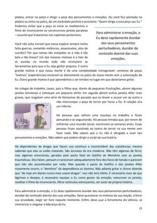 22
plateia, entrar no palco e dirigir a peça dos pensamentos e emoções. Ou você fica plantado na
plateia ou entra no palco, dá um escândalo positivo e proclama: “Quem dirige a essa peça sou Eu.”
Podemos evitar que a peça se inicie se reeditarmos o
filme do inconsciente ou construirmos janelas paralelas
– assunto que trataremos nos capítulos posteriores.
Você não acha incrível que nossa espécie sempre tenha
feito guerras, cometido violências, assassinatos, atos de
suicídio? Por que somos tão estúpidos se a vida é tão
bela e tão breve? Um dos maiores motivos é o fato de
as escolas no mundo todo não ensinarem as
ferramentas para que o Eu seja gestor psíquico. E outro
grande motivo é que nossa mente é de uma complexidade inimaginável: centenas de peças
“teatrais” (experiências) encenam-se diariamente no palco da nossa mente sem a autorização do
Eu. Outro grande motivo é que aprendemos a ser tímidos no lugar em que deveríamos gritar.
Há colegas de trabalho, casais, pais e filhos que, diante de pequenas frustrações, abrem algumas
janelas tensionais e começam um pequeno atrito. Em seguida abrem outras janelas Killer mais
graves, que resgatam uma série de fantasmas do passado que os levam a acusar um ao outro e
não interromper a peça de terror por horas a fio. A relação vira
um inferno.
Há pessoas que sofrem uma injustiça no trabalho e ficam
pensando e se angustiando. Há pessoas tímidas que, por terem de
enfrentar uma reunião social, martirizam-se semanas antes. Essas
pessoas ficam assistindo ao teatro de terror na sua mente sem
fazer nada. Não sabem que o Eu não é obrigado a viver tais
pensamentos e emoções. Não sabem que podem dirigir o script de sua história.
Há dependentes de drogas que fazem uso contínuo e incontrolável das substâncias, mesmo
sabendo que elas os estão matando. São escravos da era moderna. Não têm algemas de ferro,
mas algemas emocionais, geradas pelo pacto fatal do Gatilho da Memória com as janelas
traumáticas. Eles falam, pensam e raciocinam adequadamente fora dos focos de tensão e parecem
que não são assombrados por nada. Mas quando o pacto do Gatilho e das janelas Killer
novamente ocorre, o “demônio” da dependência os domina. Não adianta gritar e chorar dizendo
que “de hoje em diante nunca mais usarei drogas”. Isso não terá efeito. É necessário mais do que
lágrimas e desejos, é necessário equipar o Eu como gestor da emoção, reescrever as janelas,
reeditar o filme do inconsciente, filtrar estímulos estressantes, ser autor da própria história.
Para administrar a emoção, o Eu deve rapidamente duvidar dos seus pensamentos perturbadores,
duvidar do conteúdo doente das suas emoções. Deve questionar os motivos da sua reação, criticar
sua ansiedade, exigir ser livre naquele momento. Enfim, deve usar a ferramenta do silêncio, se
interiorizar e resgatar a liderança do Eu.
Para administrar a emoção, o
Eu deve rapidamente duvidar
dos seus pensamentos
perturbadores, duvidar do
conteúdo doente das suas
emoções.
 