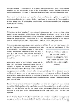 25
mundo – cerca de 1,5 bilhão milhões de pessoas – deve desenvolver um quadro depressivo ao
longo da vida. Ela representa o último estágio do sofrimento humano. Não há palavras que
expliquem a dimensão da sua dor. Só conhece o seu drama quem já viveu esse tétrico espetáculo.
Uma pessoa madura procura ouvir, respeitar e levar em alta conta a angústia de um paciente
deprimido e não tentar dar respostas rápidas e superficiais. As ferramentas do Freemind podem
prevenir alguns tipos de depressão e complementar o tratamento psiquiátrico e psicológico
quando ela está instalada.
Risco de suicídio
Muitos usuários de drogas/álcool, pacientes deprimidos, pessoas que viveram perdas grandes,
traições, crises financeiras, sentimento de culpa asfixiante pensam em morrer. Cerca de 10
milhões de pessoas por ano tentam o suicídio, um número assombroso, e, infelizmente, 1 milhão
de pessoas conseguem tirar a própria vida. Só na China, anualmente, cerca de 300 mil pessoas
colocam fim a suas próprias vidas. Em países ricos o índice de suicídio entre jovens é alto.
Importante: quando uma pessoa pensa em suicídio, na realidade, ela não quer matar a vida, e sim
sua dor. Filosoficamente falando, todo pensamento sobre a morte é uma manifestação da vida,
pois representa a mente viva pensando na morte e não
a morte pensando em si mesma. Portanto, não existe a
ideia pura de suicídio, como muitos psiquiatras e
psicólogos pensam. Não existe consciência da
inexistência.
Quem pensa em morrer tem, no fundo, fome e sede de
viver. Está procurando desesperadamente destruir a
angústia, as algemas da emoção deprimida, e não
terminar com a existência. Muitos pacientes deprimidos
que pensavam em suicídio deram um salto em sua qualidade de vida ao descobrir que, na
realidade, não querem morrer, mas superar seu caos e viver intensamente. Saíram da plateia,
aprenderam a resgatar a liderança do Eu. Usando as ferramentas certas, deixaram de ser vítimas
da sua miséria emocional e se tornaram autores da própria história. Por nada e por ninguém vale a
pena deixar de viver.
Se você tiver parentes ou amigos com depressão e que estão sem coragem para viver, ouça-os
sem criticar. Não lhes dê conselhos superficiais. Empreste-lhes seus ouvidos e coração emocional.
Diga a eles que são fortes, que têm uma grande fome e sede de viver. Encoraje-os a não terem
medo de se tratar. Uma pessoa madura não dá as costas para sua dor, mas a enfrenta com
dignidade.
Jamais devemos desistir da vida. Devemos enfrentar com humildade e ousadia as nossas perdas e
decepções. Lembre-se da técnica do D.C.D. (duvidar, criticar, determinar). Devemos duvidar de
Devemos duvidar de tudo que
nos controla, criticar
diariamente cada pensamento
perturbador, dar um choque
de lucidez em nossas emoções
doentias.
 