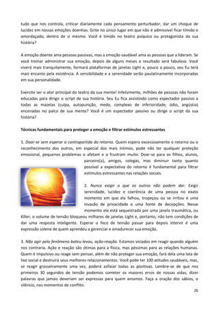 26
tudo que nos controla, criticar diariamente cada pensamento perturbador, dar um choque de
lucidez em nossas emoções doentias. Grite no único lugar em que não é admissível ficar tímido e
amordaçado, dentro de si mesmo. Você é tímido no teatro psíquico ou protagonista da sua
história?
A emoção doente ama pessoas passivas, mas a emoção saudável ama as pessoas que a lideram. Se
você treinar administrar sua emoção, depois de alguns meses o resultado será fabuloso. Você
viverá mais tranquilamente, formará plataformas de janelas Light e, pouco a pouco, seu Eu terá
mais encanto pela existência. A sensibilidade e a serenidade serão paulatinamente incorporadas
em sua personalidade.
Exercite ser o ator principal do teatro da sua mente! Infelizmente, milhões de pessoas não foram
educadas para dirigir o script de sua história. Seu Eu fica assistindo como espectador passivo a
todas as mazelas (culpa, autopunição, medo, complexo de inferioridade, ódio, angústia)
encenadas no palco de sua mente? Você é um espectador passivo ou dirige o script da sua
história?
Técnicas fundamentais para proteger a emoção e filtrar estímulos estressantes
1. Doar-se sem esperar a contrapartida do retorno. Quem espera excessivamente o retorno ou o
reconhecimento dos outros, em especial dos mais íntimos, pode não ter qualquer proteção
emocional, pequenos problemas o afetam e o frustram muito. Doar-se para os filhos, alunos,
parceiro(a), amigos, colegas, mas diminuir tanto quanto
possível a expectativa do retorno é fundamental para filtrar
estímulos estressantes nas relações sociais.
2. Nunca exigir o que os outros não podem dar. Exigir
serenidade, lucidez e coerência de uma pessoa no exato
momento em que ela falhou, tropeçou ou se irritou é uma
invasão de privacidade e uma fonte de decepções. Nesse
momento ela está sequestrada por uma janela traumática, ou
Killer, o volume de tensão bloqueou milhares de janelas Light e, portanto, não tem condições de
dar uma resposta inteligente. Esperar o foco de tensão passar para depois intervir é uma
expressão solene de quem aprendeu a gerenciar e amadurecer sua emoção.
3. Não agir pelo fenômeno bateu-levou, ação-reação. Estamos viciados em reagir quando alguém
nos contraria. Ação e reação são ótimas para a física, mas péssimas para as relações humanas.
Quem é impulsivo ou reage sem pensar, além de não proteger sua emoção, fará dela uma lata de
lixo social e destruirá seus melhores relacionamentos. Você pode ter 100 atitudes saudáveis, mas,
se reagir grosseiramente uma vez, poderá asfixiar todas as positivas. Lembre-se de que nos
primeiros 30 segundos de tensão podemos cometer os maiores erros de nossas vidas, dizer
palavras que jamais deveriam ser expressas para quem amamos. Faça a oração dos sábios, o
silêncio, nos momentos de conflito.
 
