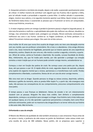 27
4. Conquistar primeiro o território da emoção, depois o da razão: surpreender positivamente antes
de criticar. A melhor maneira de contribuir com alguém que nos frustrou não é apontar a falha,
pois tal atitude invade a privacidade e expande a janela Killer. A melhor atitude é surpreender,
elogiar, mostrar seus valores, e no segundo momento apontar suas falhas. Quem rompe o cárcere
do fenômeno bateu-levou e surpreende as pessoas que o frustraram se torna um conquistador,
marca suas histórias, encanta-as.
5. A maior vingança contra um inimigo é perdoá-lo (primeiro passo) e elogiá-lo (segundo passo). Já
citei esta ferramenta e reafirmo: a aplicabilidade dela pode não melhorar seu ofensor, desafeto ou
inimigo, mas certamente mudará você, protegerá sua emoção, filtrará estímulos estressantes e
melhorará seu sono e seu humor. Lembre-se: os frágeis condenam, os fortes perdoam. E os
sábios? Encontram motivos para elogiar. Eles saem do rol dos comuns.
Uma mulher de 45 anos que nunca fora usuária de drogas certa vez teve uma decepção enorme
com seu marido, que era professor universitário. Ele a traiu e a abandonou. Uma amiga ofereceu
crack e ela, nesse momento de fragilidade, pensando que se trataria apenas de uma experiência
temporária, aceitou. Depois de usar uma vez, não resistiu a aceitar a segunda, a terceira, a quarta
vez. Afinal de contas, sentia-se frustrada e deprimida. Na ocasião, cursava faculdade de direito.
Mas, infelizmente, ela, que foi traída pelo marido, por não aprender a proteger sua emoção
cometeu a maior traição que um ser humano pode cometer consigo mesmo, autoabandonar-se.
Começou a viver em função das pedras de crack. No começo usava uma pedra por dia, depois
duas, até que passou a usar 10. O rápido efeito do crack, segundos depois de aspirado, produzia
uma espécie de orgasmo mental que a viciava, aprisionava e a transformava num zumbi. Perdeu
completamente a liberdade, a autoestima. Deixou de ter um caso de amor consigo mesma.
Não vivia mais sem se drogar. Quando pensava na droga ou estava ansiosa, deprimida, solitária,
detonava o gatilho da memória, abria as janelas Killer duplo P e, a partir daí, não enxergava mais
nada, não pensava nas consequências do seu comportamento, procurava compulsivamente uma
nova pedra.
O tempo passou e suas finanças se debelaram. Deixou de estudar e ter um relacionamento
razoável com as pessoas. Ninguém lhe dava mais crédito. Sem dinheiro e completamente
dependente, começou a se prostituir para conseguir se drogar. Essa história real e triste indica que
em qualquer época, se o Eu não aprender a gerenciar pensamentos e emoções, bem como filtrar
estímulos estressantes, pode cair na masmorra das drogas/álcool e se tornar vítima da sua história
e não autor dela. Não há heróis.
Enfrentando o caos da emoção
O Mestre dos Mestres da qualidade de vida também atravessou o caos emocional. Pouco antes de
ser preso e morto, o jardineiro da vida estava no jardim do Getsêmani. Judas estava vindo com
uma escolta de cerca de 300 soldados. Nesse jardim, ele se preparava para suportar o
 