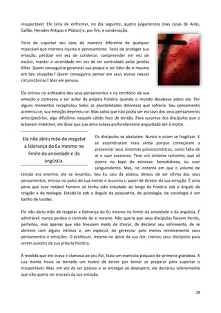 28
insuportável. Ele teria de enfrentar, no dia seguinte, quatro julgamentos (nas casas de Anás,
Caifás, Herodes Antipas e Pilatos) e, por fim, a condenação.
Teria de suportar seu caos de maneira diferente de qualquer
miserável que morrera injusta e penosamente. Teria de proteger sua
emoção, perdoar em vez de condenar, compreender em vez de
excluir, manter a serenidade em vez de ser controlado pelas janelas
Killer. Quem conseguiria gerenciar sua psique e ser líder de si mesmo
em tais situações? Quem conseguiria pensar em seus alunos nessas
circunstâncias? Mas ele pensou.
Ele entrou no anfiteatro dos seus pensamentos e no território da sua
emoção e começou a ser autor da própria história quando o mundo desabava sobre ele. Por
alguns momentos recapitulou todas as possibilidades dolorosas que sofreria. Seu pensamento
acelerou-se, sua emoção deprimiu-se. Mas sabia que não podia ser escravo dos seus pensamentos
antecipatórios, algo dificílimo naquele cálido foco de tensão. Para surpresa dos discípulos que o
achavam imbatível, ele disse que sua alma estava profundamente angustiada até à morte.
Os discípulos se abalaram. Nunca o viram se fragilizar. E
se assombraram mais ainda porque começaram a
presenciar seus sintomas psicossomáticos, como falta de
ar e suor excessivo. Teve um sintoma raríssimo, que só
ocorre no topo do estresse: hematidrose, ou suor
sanguinolento. Mas, no instante em que o volume de
tensão era enorme, ele se levantou. Seu Eu saiu da plateia, deixou de ser vítima dos seus
pensamentos, entrou no palco da sua mente e assumiu o papel de diretor da sua emoção. É uma
pena que esse notável homem só tenha sido estudado ao longo da história sob o ângulo da
religião e da teologia. Estudá-lo sob o ângulo da psiquiatria, da psicologia, da sociologia é um
banho de lucidez.
Ele não abriu mão de resgatar a liderança do Eu mesmo no limite da ansiedade e da angústia. É
admirável: nunca perdeu o controle de si mesmo. Não queria que seus discípulos fossem heróis,
perfeitos, mas apenas que não tivessem medo de chorar, de declarar seu sofrimento, de se
abrirem com alguns íntimos e, em especial, de gerenciar pelo menos minimamente seus
pensamentos e emoções. O professor, mesmo no ápice da sua dor, treinou seus discípulos para
serem autores da sua própria história.
À medida que ele orava e clamava ao seu Pai, fazia um exercício psíquico de primeira grandeza. A
sua mente havia se tornado um teatro de terror por tentar se preparar para suportar o
insuportável. Mas, em vez de ser passivo e se entregar ao desespero, ele declarou solenemente
que não queria ser escravo da sua emoção.
Ele não abriu mão de resgatar
a liderança do Eu mesmo no
limite da ansiedade e da
angústia.
 