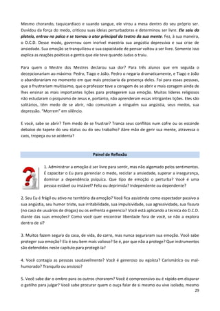 29
Mesmo chorando, taquicardíaco e suando sangue, ele virou a mesa dentro do seu próprio ser.
Duvidou da força do medo, criticou suas ideias perturbadoras e determinou ser livre. Ele saiu da
plateia, entrou no palco e se tornou o ator principal do teatro da sua mente. Fez, à sua maneira,
o D.C.D. Desse modo, governou com incrível maestria sua angústia depressiva e sua crise de
ansiedade. Sua emoção se tranquilizou e sua capacidade de pensar voltou a ser livre. Somente isso
explica as reações poéticas e gentis que ele teve quando Judas o traiu.
Para quem o Mestre dos Mestres declarou sua dor? Para três alunos que em seguida o
decepcionariam ao máximo: Pedro, Tiago e João. Pedro o negaria dramaticamente, e Tiago e João
o abandonariam no momento em que mais precisaria da presença deles. Foi para essas pessoas,
que o frustrariam muitíssimo, que o professor teve a coragem de se abrir e mais coragem ainda de
lhes ensinar as mais importantes lições para protegerem sua emoção. Muitos líderes religiosos
não estudaram o psiquismo de Jesus e, portanto, não aprenderam essas intrigantes lições. Eles são
solitários, têm medo de se abrir, não comunicam a ninguém sua angústia, seus medos, sua
depressão. “Morrem” em silêncio.
E você, sabe se abrir? Tem medo de se frustrar? Tranca seus conflitos num cofre ou os esconde
debaixo do tapete do seu status ou do seu trabalho? Abre mão de gerir sua mente, atravessa o
caos, tropeça ou se acidenta?
Painel de Reflexão
1. Administrar a emoção é ser livre para sentir, mas não algemado pelos sentimentos.
É capacitar o Eu para gerenciar o medo, reciclar a ansiedade, superar a insegurança,
dominar a dependência psíquica. Que tipo de emoção o perturba? Você é uma
pessoa estável ou instável? Feliz ou deprimida? Independente ou dependente?
2. Seu Eu é frágil ou ativo no território da emoção? Você fica assistindo como espectador passivo a
sua angústia, seu humor triste, sua irritabilidade, sua impulsividade, sua agressividade, sua fissura
(no caso de usuários de drogas) ou os enfrenta e gerencia? Você está aplicando a técnica do D.C.D.
diante das suas emoções? Como você quer encontrar liberdade fora de você, se não a explora
dentro de si?
3. Muitos fazem seguro da casa, de vida, do carro, mas nunca seguraram sua emoção. Você sabe
proteger sua emoção? Ela é seu bem mais valioso? Se é, por que não a protege? Que instrumentos
são defendidos neste capítulo para protegê-la?
4. Você contagia as pessoas saudavelmente? Você é generoso ou egoísta? Carismático ou mal-
humorado? Tranquilo ou ansioso?
5. Você sabe dar o ombro para os outros chorarem? Você é compreensivo ou é rápido em disparar
o gatilho para julgar? Você sabe procurar quem o ouça falar de si mesmo ou vive isolado, mesmo
 