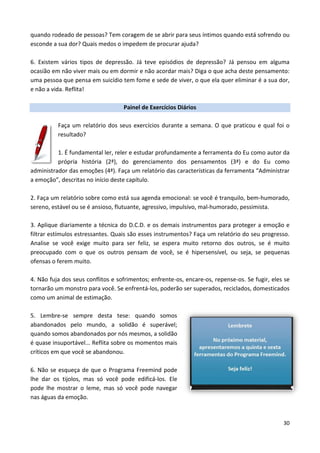 30
quando rodeado de pessoas? Tem coragem de se abrir para seus íntimos quando está sofrendo ou
esconde a sua dor? Quais medos o impedem de procurar ajuda?
6. Existem vários tipos de depressão. Já teve episódios de depressão? Já pensou em alguma
ocasião em não viver mais ou em dormir e não acordar mais? Diga o que acha deste pensamento:
uma pessoa que pensa em suicídio tem fome e sede de viver, o que ela quer eliminar é a sua dor,
e não a vida. Reflita!
Painel de Exercícios Diários
Faça um relatório dos seus exercícios durante a semana. O que praticou e qual foi o
resultado?
1. É fundamental ler, reler e estudar profundamente a ferramenta do Eu como autor da
própria história (2ª), do gerenciamento dos pensamentos (3ª) e do Eu como
administrador das emoções (4ª). Faça um relatório das características da ferramenta “Administrar
a emoção”, descritas no início deste capítulo.
2. Faça um relatório sobre como está sua agenda emocional: se você é tranquilo, bem-humorado,
sereno, estável ou se é ansioso, flutuante, agressivo, impulsivo, mal-humorado, pessimista.
3. Aplique diariamente a técnica do D.C.D. e os demais instrumentos para proteger a emoção e
filtrar estímulos estressantes. Quais são esses instrumentos? Faça um relatório do seu progresso.
Analise se você exige muito para ser feliz, se espera muito retorno dos outros, se é muito
preocupado com o que os outros pensam de você, se é hipersensível, ou seja, se pequenas
ofensas o ferem muito.
4. Não fuja dos seus conflitos e sofrimentos; enfrente-os, encare-os, repense-os. Se fugir, eles se
tornarão um monstro para você. Se enfrentá-los, poderão ser superados, reciclados, domesticados
como um animal de estimação.
5. Lembre-se sempre desta tese: quando somos
abandonados pelo mundo, a solidão é superável;
quando somos abandonados por nós mesmos, a solidão
é quase insuportável... Reflita sobre os momentos mais
críticos em que você se abandonou.
6. Não se esqueça de que o Programa Freemind pode
lhe dar os tijolos, mas só você pode edificá-los. Ele
pode lhe mostrar o leme, mas só você pode navegar
nas águas da emoção.
 