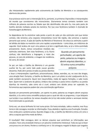 5
são interpretadas rapidamente pelo acionamento do Gatilho da Memória e as consequentes
aberturas das janelas.
Esse processo ocorre sem a intervenção do Eu, portanto, as primeiras impressões e interpretações
do mundo que constatamos são inconscientes. Diariamente temos contatos também com
milhares de palavras escritas ou faladas que são identificadas não pelo Eu, mas pelo pacto do
Gatilho abrindo múltiplas janelas da memória. Por isso esse fenômeno também é chamado de
Autochecagem da Memória.
Se dependesse do Eu encontrar cada janela a partir de cada um dos estímulos com que temos
contato, não teríamos uma resposta interpretativa inicial tão rápida, não seríamos a espécie
pensante que somos. A ação do Gatilho da Memória é fenomenal. Ele checa os estímulos a partir
de bilhões de dados na memória com uma rapidez surpreendente – como disse, em milésimos de
segundo. Você acabou de ouvir uma palavra e já tem o significado dela, se já a tinha assimilado
previamente. Assim, temos consciência imediata dos
estímulos exteriores. Sem esse fenômeno, o Eu ficaria
confuso, não identificaria a linguagem, o rosto das
pessoas, os sons do ambiente, a imagem da residência,
do carro, do celular.
Se por um lado o Gatilho da Memória é um grande
auxiliar do Eu, por outro lado pode causar grandes
desastres. Pode abrir janelas erradas ou janelas doentias
e levar a interpretações superficiais, preconceituosas, fobias, aversões, ou, no caso das drogas,
uma atração fatal. Portanto, o Gatilho da Memória, que é um piloto ou ator coadjuvante do Eu,
pode também escravizá-lo. Quem tem claustrofobia, medo de lugares fechados, o sabe muito
bem. Quem tem a síndrome do pânico, embora não conheça o pacto entre o Gatilho e as janelas
doentias da memória, sabe como ela é cruel, embora sem dúvida possa ser superada. As
ferramentas aqui expostas podem dar uma contribuição significativa.
Quando um pensamento perturbador, um aperto no peito, palavras ou imagens abrem arquivos
doentios, o Eu entra numa armadilha psíquica para a qual ele não se programou, o que bloqueia
sua lucidez e sua coerência. Se nessas situações ele (o Eu) não souber pilotar a aeronave mental,
ficará dominado ou paralisado.
Certa vez, um aluno brilhante foi mal numa prova. Ele havia estudado, sabia a matéria, mas ficou
tenso e não conseguiu recordar as informações. Ficou abalado e registrou essa frustração. Estudou
mais ainda para a próxima prova. Quando chegou o dia, o Gatilho da Memória entrou em cena e
abriu o arquivo que tinha medo de falhar.
O resultado? Não conseguiu abrir os demais arquivos que continham as informações que
estudara. Teve uma ansiedade intensa e um péssimo rendimento intelectual. Toda vez que ia fazer
uma prova era um drama. Perdera a confiança em si. Só conseguiu resgatá-la depois que resgatou
Quando um pensamento
perturbador, um aperto do
peito, palavras ou imagens
abrem arquivos doentios, o
EU entra numa armadilha
psíquica.
 