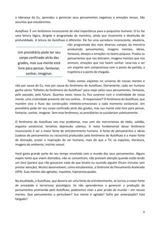 6
a liderança do Eu, aprendeu a gerenciar seus pensamentos negativos e emoções tensas. São
assuntos que estudaremos.
Autofluxo: É um fenômeno inconsciente de vital importância para o psiquismo humano. O Eu faz
uma leitura lógica, dirigida e programada da memória, ainda que incoerente e destituída de
profundidade. A leitura do Autofluxo é diferente. Ele faz uma varredura inconsciente, aleatória,
não programada dos mais diversos campos da memória
produzindo pensamentos, imagens mentais, ideias,
fantasias, desejos e emoções no teatro psíquico. Produz os
pensamentos que nos distraem, imagens mentais que nos
animam, emoções que nos fazem sonhar. Leva-nos a ser
um viajante sem compromisso com o ponto de partida, a
trajetória e o ponto de chegada.
Todos somos viajantes no universo de nossas mentes e
não por causa do Eu, mas por causa do fenômeno do Autofluxo. Diariamente, cada ser humano
ganha vários “bilhetes do fenômeno do Autofluxo” para viajar pelos seus pensamentos, fantasias,
pelo passado, pelo futuro. Quantas vezes nosso Eu fica surpreso com a criatividade de nossa
mente, uma criatividade presente até nos sonhos... O responsável? O fenômeno do Autofluxo, que
mantém vivo o fluxo das construções intelecto-emocionais a cada momento existencial. Um
presidiário pode ter seu corpo confinado atrás das grades, mas sua mente está livre para pensar,
fantasiar, sonhar, imaginar. Sem esse fenômeno, os presidiários se suicidariam coletivamente.
O fenômeno do Autofluxo nos traz problemas, mas sem ele morreríamos de tédio, solidão,
angústia existencial, teríamos depressão coletiva. A meta fundamental desse fenômeno
inconsciente é ser a maior fonte de entretenimento humano. A fonte de pensamentos e ideias
(cadeias de pensamentos ou raciocínio) produzidos pelo fenômeno do Autofluxo é a maior fonte
de distração, prazer e inspiração do ser humano, mais do que a TV, os esportes, literatura,
imagens do ambiente, instinto sexual.
Você gasta grande parte do seu tempo envolvido com o mundo dos seus pensamentos. Alguns
viajam tanto que vivem distraídos, não se concentram, não prestam atenção quando estão lendo
um livro (parece que não gravaram nada do que leram) ou ouvindo alguém (ficam minutos sem
prestar atenção). Muitos desenvolvem, como estudaremos, a Síndrome do Pensamento Acelerado
(SPA). Suas mentes são agitadas, inquietas, hiperpreocupadas.
Na atualidade, o Autofluxo, que deveria ser uma fonte de entretenimento, se tornou a maior fonte
de ansiedade e terrorismo psicológico. Se não aprendermos a gerenciar a produção de
pensamentos promovida pelo Autofluxo, poderemos viver a pior prisão do mundo – em nossas
mentes. Que pensamentos o perturbam? Sua mente é agitada? Sofre por antecipação? Está
fatigado?
Um presidiário pode ter seu
corpo confinado atrás das
grades, mas sua mente está
livre para pensar, fantasiar,
sonhar, imaginar.
 